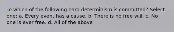 To which of the following hard determinism is committed? Select one: a. Every event has a cause. b. There is no free will. c. No one is ever free. d. All of the above