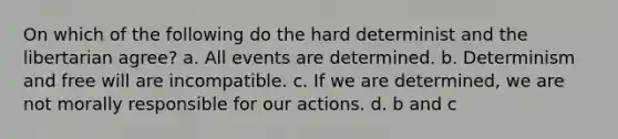 On which of the following do the hard determinist and the libertarian agree? a. All events are determined. b. Determinism and free will are incompatible. c. If we are determined, we are not morally responsible for our actions. d. b and c