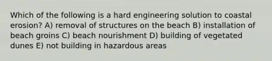 Which of the following is a hard engineering solution to coastal erosion? A) removal of structures on the beach B) installation of beach groins C) beach nourishment D) building of vegetated dunes E) not building in hazardous areas