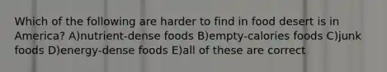 Which of the following are harder to find in food desert is in America? A)nutrient-dense foods B)empty-calories foods C)junk foods D)energy-dense foods E)all of these are correct