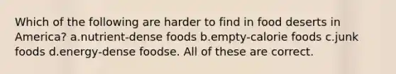 Which of the following are harder to find in food deserts in America? a.nutrient-dense foods b.empty-calorie foods c.junk foods d.energy-dense foodse. All of these are correct.