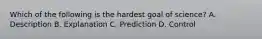 Which of the following is the hardest goal of science? A. Description B. Explanation C. Prediction D. Control