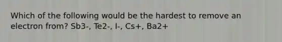 Which of the following would be the hardest to remove an electron from? Sb3-, Te2-, I-, Cs+, Ba2+