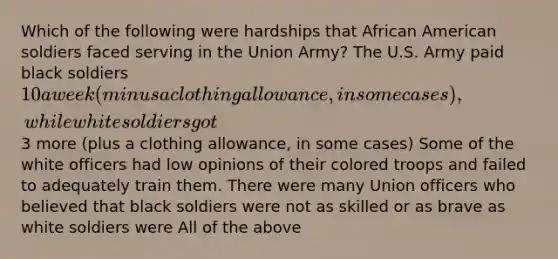 Which of the following were hardships that African American soldiers faced serving in the Union Army? The U.S. Army paid black soldiers 10 a week (minus a clothing allowance, in some cases), while white soldiers got3 more (plus a clothing allowance, in some cases) Some of the white officers had low opinions of their colored troops and failed to adequately train them. There were many Union officers who believed that black soldiers were not as skilled or as brave as white soldiers were All of the above