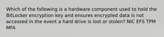 Which of the following is a hardware component used to hold the BitLocker encryption key and ensures encrypted data is not accessed in the event a hard drive is lost or stolen? NIC EFS TPM MFA