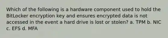 Which of the following is a hardware component used to hold the BitLocker encryption key and ensures encrypted data is not accessed in the event a hard drive is lost or stolen? a. TPM b. NIC c. EFS d. MFA