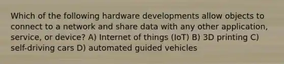 Which of the following hardware developments allow objects to connect to a network and share data with any other application, service, or device? A) Internet of things (IoT) B) 3D printing C) self-driving cars D) automated guided vehicles