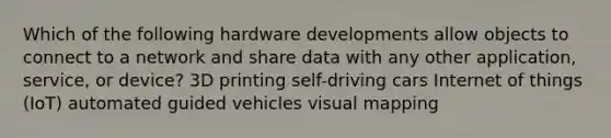 Which of the following hardware developments allow objects to connect to a network and share data with any other application, service, or device? 3D printing self-driving cars Internet of things (IoT) automated guided vehicles visual mapping