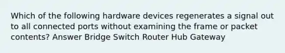 Which of the following hardware devices regenerates a signal out to all connected ports without examining the frame or packet contents? Answer Bridge Switch Router Hub Gateway