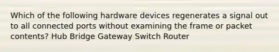 Which of the following hardware devices regenerates a signal out to all connected ports without examining the frame or packet contents? Hub Bridge Gateway Switch Router