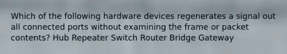 Which of the following hardware devices regenerates a signal out all connected ports without examining the frame or packet contents? Hub Repeater Switch Router Bridge Gateway