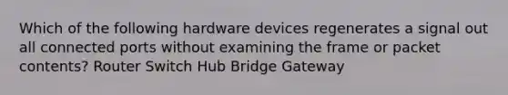 Which of the following hardware devices regenerates a signal out all connected ports without examining the frame or packet contents? Router Switch Hub Bridge Gateway