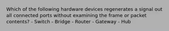 Which of the following hardware devices regenerates a signal out all connected ports without examining the frame or packet contents? - Switch - Bridge - Router - Gateway - Hub