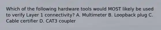 Which of the following hardware tools would MOST likely be used to verify Layer 1 connectivity? A. Multimeter B. Loopback plug C. Cable certifier D. CAT3 coupler