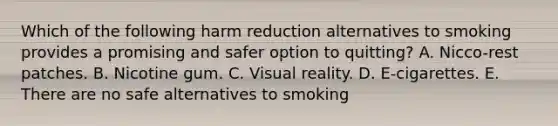 Which of the following harm reduction alternatives to smoking provides a promising and safer option to quitting? A. Nicco-rest patches. B. Nicotine gum. C. Visual reality. D. E-cigarettes. E. There are no safe alternatives to smoking