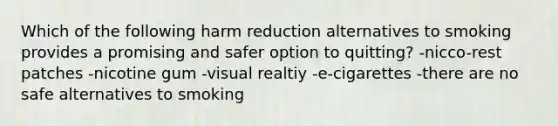 Which of the following harm reduction alternatives to smoking provides a promising and safer option to quitting? -nicco-rest patches -nicotine gum -visual realtiy -e-cigarettes -there are no safe alternatives to smoking