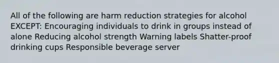 All of the following are harm reduction strategies for alcohol EXCEPT: Encouraging individuals to drink in groups instead of alone Reducing alcohol strength Warning labels Shatter-proof drinking cups Responsible beverage server