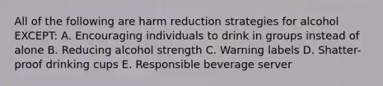 All of the following are harm reduction strategies for alcohol EXCEPT: A. Encouraging individuals to drink in groups instead of alone B. Reducing alcohol strength C. Warning labels D. Shatter-proof drinking cups E. Responsible beverage server