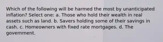 Which of the following will be harmed the most by unanticipated inflation? Select one: a. Those who hold their wealth in real assets such as land. b. Savers holding some of their savings in cash. c. Homeowners with fixed rate mortgages. d. The government.