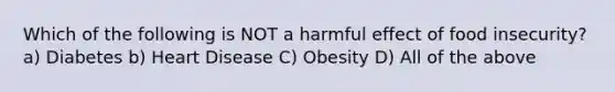 Which of the following is NOT a harmful effect of food insecurity? a) Diabetes b) Heart Disease C) Obesity D) All of the above