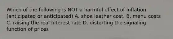 Which of the following is NOT a harmful effect of inflation (anticipated or anticipated) A. shoe leather cost. B. menu costs C. raising the real interest rate D. distorting the signaling function of prices