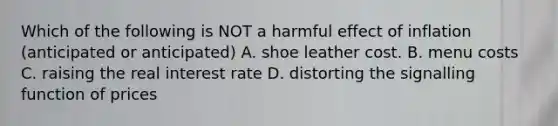 Which of the following is NOT a harmful effect of inflation (anticipated or anticipated) A. shoe leather cost. B. menu costs C. raising the real interest rate D. distorting the signalling function of prices