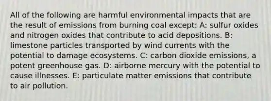 All of the following are harmful environmental impacts that are the result of emissions from burning coal except: A: sulfur oxides and nitrogen oxides that contribute to acid depositions. B: limestone particles transported by wind currents with the potential to damage ecosystems. C: carbon dioxide emissions, a potent greenhouse gas. D: airborne mercury with the potential to cause illnesses. E: particulate matter emissions that contribute to air pollution.