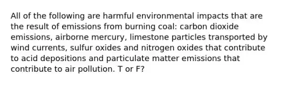 All of the following are harmful environmental impacts that are the result of emissions from burning coal: carbon dioxide emissions, airborne mercury, limestone particles transported by wind currents, sulfur oxides and nitrogen oxides that contribute to acid depositions and particulate matter emissions that contribute to air pollution. T or F?