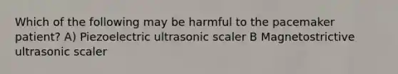 Which of the following may be harmful to the pacemaker patient? A) Piezoelectric ultrasonic scaler B Magnetostrictive ultrasonic scaler