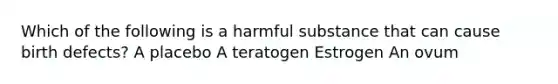 Which of the following is a harmful substance that can cause birth defects? A placebo A teratogen Estrogen An ovum