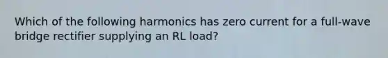 Which of the following harmonics has zero current for a full-wave bridge rectifier supplying an RL load?