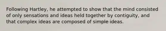 Following Hartley, he attempted to show that the mind consisted of only sensations and ideas held together by contiguity, and that complex ideas are composed of simple ideas.