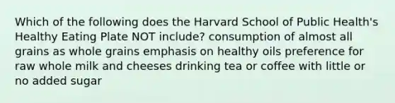 Which of the following does the Harvard School of Public Health's Healthy Eating Plate NOT include? consumption of almost all grains as whole grains emphasis on healthy oils preference for raw whole milk and cheeses drinking tea or coffee with little or no added sugar