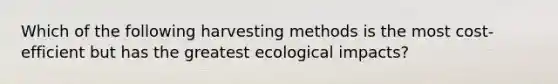 Which of the following harvesting methods is the most cost-efficient but has the greatest ecological impacts?