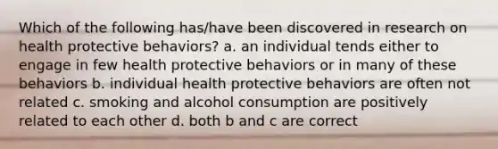 Which of the following has/have been discovered in research on health protective behaviors? a. an individual tends either to engage in few health protective behaviors or in many of these behaviors b. individual health protective behaviors are often not related c. smoking and alcohol consumption are positively related to each other d. both b and c are correct