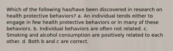 Which of the following has/have been discovered in research on health protective behaviors? a. An individual tends either to engage in few health protective behaviors or in many of these behaviors. b. Individual behaviors are often not related. c. Smoking and alcohol consumption are positively related to each other. d. Both b and c are correct.