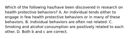 Which of the following has/have been discovered in research on health protective behaviors? A. An individual tends either to engage in few health protective behaviors or in many of these behaviors. B. Individual behaviors are often not related. C. Smoking and alcohol consumption are positively related to each other. D. Both b and c are correct.