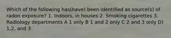 Which of the following has(have) been identified as source(s) of radon exposure? 1. Indoors, in houses 2. Smoking cigarettes 3. Radiology departments A 1 only B 1 and 2 only C 2 and 3 only D) 1,2, and 3