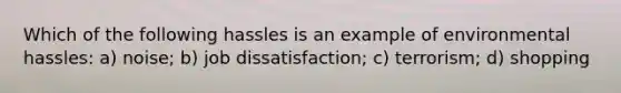 Which of the following hassles is an example of environmental hassles: a) noise; b) job dissatisfaction; c) terrorism; d) shopping