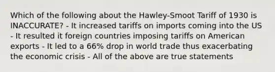 Which of the following about the Hawley-Smoot Tariff of 1930 is INACCURATE? - It increased tariffs on imports coming into the US - It resulted it foreign countries imposing tariffs on American exports - It led to a 66% drop in world trade thus exacerbating the economic crisis - All of the above are true statements