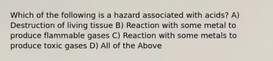 Which of the following is a hazard associated with acids? A) Destruction of living tissue B) Reaction with some metal to produce flammable gases C) Reaction with some metals to produce toxic gases D) All of the Above