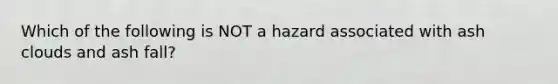 Which of the following is NOT a hazard associated with ash clouds and ash fall?