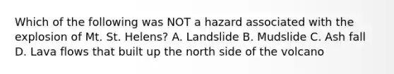 Which of the following was NOT a hazard associated with the explosion of Mt. St. Helens? A. Landslide B. Mudslide C. Ash fall D. Lava flows that built up the north side of the volcano