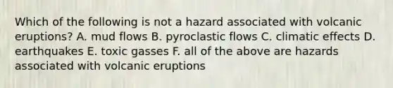 Which of the following is not a hazard associated with volcanic eruptions? A. mud flows B. pyroclastic flows C. climatic effects D. earthquakes E. toxic gasses F. all of the above are hazards associated with volcanic eruptions