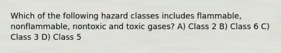 Which of the following hazard classes includes flammable, nonflammable, nontoxic and toxic gases? A) Class 2 B) Class 6 C) Class 3 D) Class 5