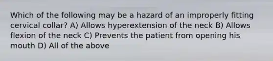 Which of the following may be a hazard of an improperly fitting cervical collar? A) Allows hyperextension of the neck B) Allows flexion of the neck C) Prevents the patient from opening his mouth D) All of the above