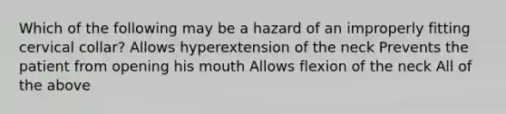 Which of the following may be a hazard of an improperly fitting cervical collar? Allows hyperextension of the neck Prevents the patient from opening his mouth Allows flexion of the neck All of the above