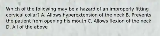 Which of the following may be a hazard of an improperly fitting cervical​ collar? A. Allows hyperextension of the neck B. Prevents the patient from opening his mouth C. Allows flexion of the neck D. All of the above