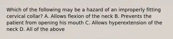 Which of the following may be a hazard of an improperly fitting cervical​ collar? A. Allows flexion of the neck B. Prevents the patient from opening his mouth C. Allows hyperextension of the neck D. All of the above