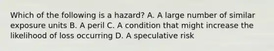 Which of the following is a hazard? A. A large number of similar exposure units B. A peril C. A condition that might increase the likelihood of loss occurring D. A speculative risk